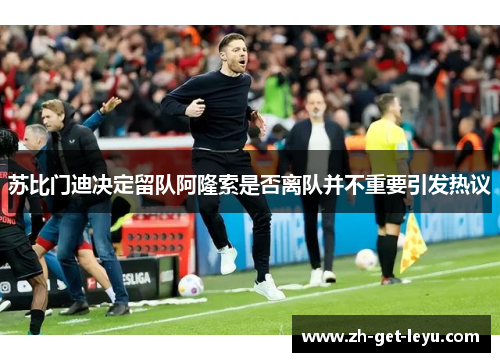 苏比门迪决定留队阿隆索是否离队并不重要引发热议 苏比门迪决定留队阿隆索是否离队并不重要引发热议