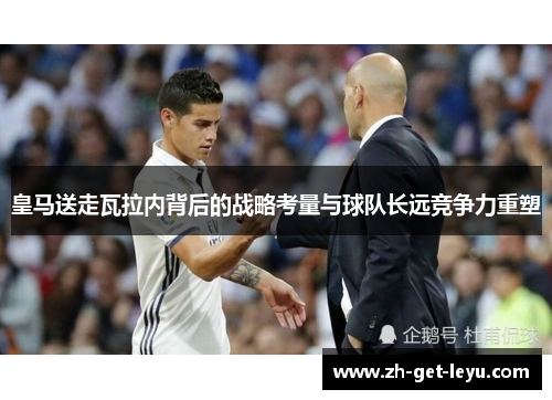 皇马送走瓦拉内背后的战略考量与球队长远竞争力重塑 皇马送走瓦拉内背后的战略考量与球队长远竞争力重塑