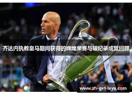 齐达内执教皇马期间获得的辉煌荣誉与破纪录成就回顾