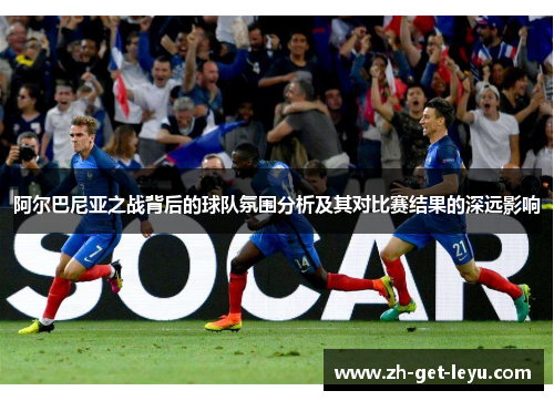 阿尔巴尼亚之战背后的球队氛围分析及其对比赛结果的深远影响