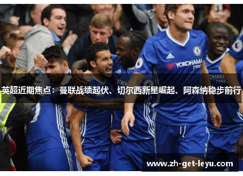 英超近期焦点：曼联战绩起伏、切尔西新星崛起、阿森纳稳步前行