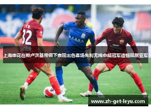上海申花在斯卢茨基带领下表现出色客场失利无缘中超冠军遗憾屈居亚军 上海申花在斯卢茨基带领下表现出色客场失利无缘中超冠军遗憾屈居亚军