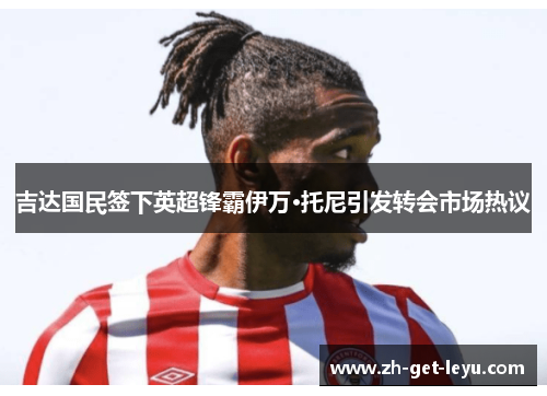 吉达国民签下英超锋霸伊万·托尼引发转会市场热议 吉达国民签下英超锋霸伊万·托尼引发转会市场热议