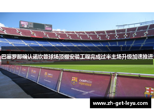 巴塞罗那确认诺坎普球场顶棚安装工程完成过半主场升级加速推进