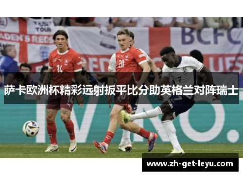 萨卡欧洲杯精彩远射扳平比分助英格兰对阵瑞士