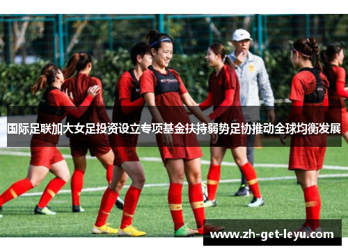国际足联加大女足投资设立专项基金扶持弱势足协推动全球均衡发展 国际足联加大女足投资设立专项基金扶持弱势足协推动全球均衡发展