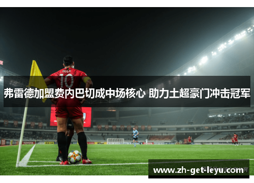 弗雷德加盟费内巴切成中场核心 助力土超豪门冲击冠军 弗雷德加盟费内巴切成中场核心 助力土超豪门冲击冠军